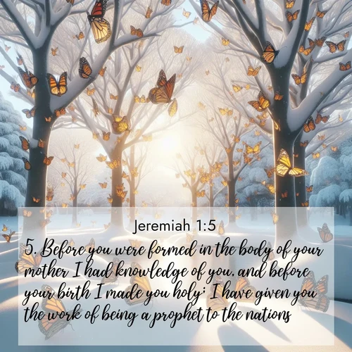 BasicEnglish Jeremiah  ; image nature: image with the bible verse :Before you were formed in the body of your mother I had knowledge of you, and before your birth I made you holy; I have given you the work of being a prophet to the nations. ; Explore Bible verse images beautifully illustrated with spring scenes, such as blooming meadows, trees in full bloom, and tranquil streams. These landscapes convey divine hope and vitality. Download and share verses like KJV Jeremiah 1:5. Current verse is overlayed with the thematic nature scene : Monarch butterflies cover winter trees. Their wings catch light like stained glass. ; 1:5