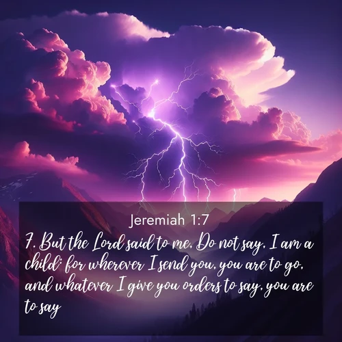 BasicEnglish Jeremiah  ; image nature: image with the bible verse :But the Lord said to me, Do not say, I am a child: for wherever I send you, you are to go, and whatever I give you orders to say, you are to say. ; Download high-resolution Bible verse images showcasing the beauty of God&#039;s creation—from radiant sunsets to tranquil rivers. Free for use as wallpapers or sharing verses like KJV Jeremiah 1:7. Current verse is overlayed with the thematic nature scene : Jagged lightning splits purple storm clouds. Thunder echoes through mountain canyons. ; 1:7