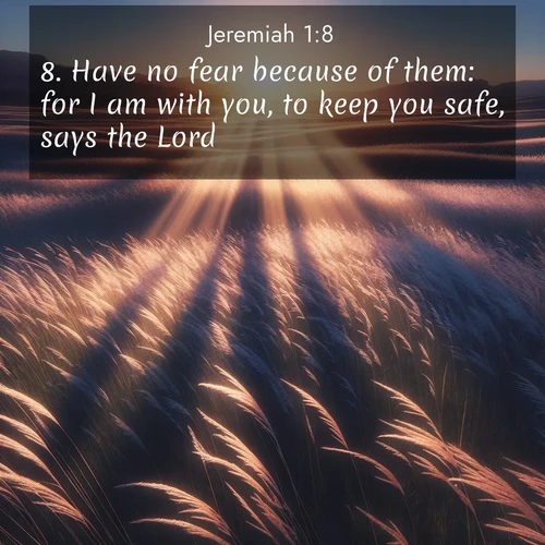 BasicEnglish Jeremiah  ; image nature: image with the bible verse :Have no fear because of them: for I am with you, to keep you safe, says the Lord. ; Download stunning Bible verse images paired with nature scenes like rolling clouds, sparkling waters, and vibrant flower fields. These free images are perfect for spiritual reflection or wallpaper use. Share KJV Jeremiah 1:8. Current verse is overlayed with the thematic nature scene : Summer breeze ripples through fields of prairie grass. ; 1:8