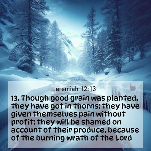 BasicEnglish Jeremiah  ; image nature: image with the bible verse :Though good grain was planted, they have got in thorns: they have given themselves pain without profit: they will be shamed on account of their produce, because of the burning wrath of the Lord. ; Discover Bible images adorned with spring landscapes, like tulip fields, cherry blossoms, and green hills. These bright scenes symbolize God&#039;s renewal and grace. Download verses like KJV Jeremiah 12:13. Current verse is overlayed with the thematic nature scene : A mountain stream disappears beneath winter ice. Its song continues in hidden chambers. ; 12:13