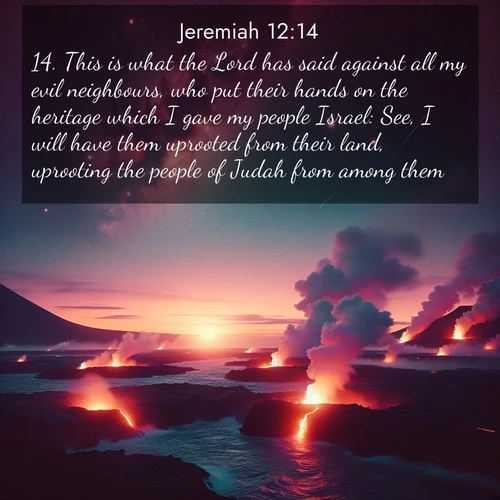 BasicEnglish Jeremiah  ; image nature: image with the bible verse :This is what the Lord has said against all my evil neighbours, who put their hands on the heritage which I gave my people Israel: See, I will have them uprooted from their land, uprooting the people of Judah from among them. ; Discover Bible images capturing the splendor of deserts, with golden dunes, vast skies, and peaceful oases. These landscapes highlight the grandeur and serenity of God&#039;s creation. Share verses like KJV Jeremiah 12:14. Current verse is overlayed with the thematic nature scene : Lava flows meet the ocean at twilight, sending plumes of steam skyward. Stars emerge one by one above the cosmic display. ; 12:14