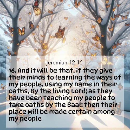 BasicEnglish Jeremiah  ; image nature: image with the bible verse :And it will be that, if they give their minds to learning the ways of my people, using my name in their oaths, By the living Lord; as they have been teaching my people to take oaths by the Baal; then their place will be made certain among my people. ; Discover a rich selection of Bible verse images illustrated by natural landscapes like tranquil beaches, golden fields, and majestic trees. These images aim to capture the peace and beauty of God&#039;s creation, with vibrant colors and varied typography. Download and share inspiring verses like KJV Jeremiah 12:16. Current verse is overlayed with the thematic nature scene : Monarch butterflies cover winter trees. Their wings catch light like stained glass. ; 12:16