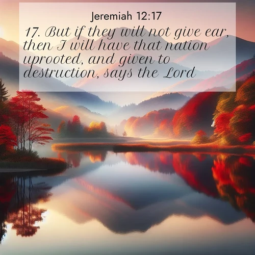 BasicEnglish Jeremiah  ; image nature: image with the bible verse :But if they will not give ear, then I will have that nation uprooted, and given to destruction, says the Lord. ; Explore Bible verses combined with serene beach photos, desert dunes, and infinite skies, highlighting God&#039;s majesty in every landscape. Download and share inspiring verses like KJV Jeremiah 12:17. Current verse is overlayed with the thematic nature scene : Autumn colors reflect in a still mountain lake at sunrise. ; 12:17
