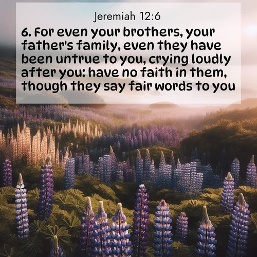 BasicEnglish Jeremiah  ; image nature: image with the bible verse :For even your brothers, your father&#039;s family, even they have been untrue to you, crying loudly after you: have no faith in them, though they say fair words to you. ; Admire our free collection of Bible verse images with beautiful landscapes like sunlit forests, rippling waters, and radiant dawns. Each verse, such as KJV Jeremiah 12:6, is ready to download and share. Current verse is overlayed with the thematic nature scene : Wild lupines carpet a coastal meadow. Ocean fog rolls in on silent feet. ; 12:6