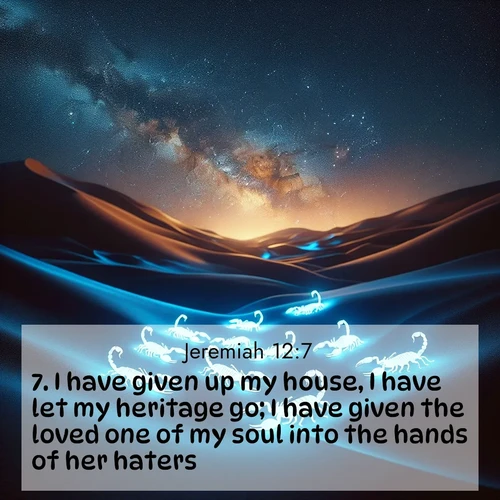 BasicEnglish Jeremiah  ; image nature: image with the bible verse :I have given up my house, I have let my heritage go; I have given the loved one of my soul into the hands of her haters. ; Download high-resolution Bible verse images showcasing the beauty of God&#039;s creation—from radiant sunsets to tranquil rivers. Free for use as wallpapers or sharing verses like KJV Jeremiah 12:7. Current verse is overlayed with the thematic nature scene : Desert scorpions glow under black light. Stars wheel in infinite darkness. ; 12:7