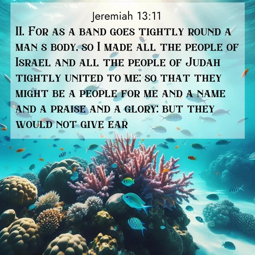 BasicEnglish Jeremiah  ; image nature: image with the bible verse :For as a band goes tightly round a man&#039;s body, so I made all the people of Israel and all the people of Judah tightly united to me; so that they might be a people for me and a name and a praise and a glory: but they would not give ear. ; Admire our free collection of Bible verse images with beautiful landscapes like sunlit forests, rippling waters, and radiant dawns. Each verse, such as KJV Jeremiah 13:11, is ready to download and share. Current verse is overlayed with the thematic nature scene : Tropical fish dart through coral reefs in crystal-clear waters. ; 13:11