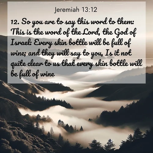 BasicEnglish Jeremiah  ; image nature: image with the bible verse :So you are to say this word to them: This is the word of the Lord, the God of Israel: Every skin bottle will be full of wine; and they will say to you, Is it not quite clear to us that every skin bottle will be full of wine? ; Discover Bible verse images capturing the warmth of summer, with beach landscapes, sunlit fields, and clear skies. These bright scenes reflect divine joy. Share verses like KJV Jeremiah 13:12. Current verse is overlayed with the thematic nature scene : Coastal fog rolls inland through gaps in seaside hills. ; 13:12