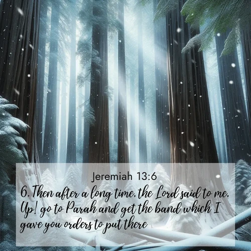 BasicEnglish Jeremiah  ; image nature: image with the bible verse :Then after a long time, the Lord said to me, Up! go to Parah and get the band which I gave you orders to put there. ; Admire Bible verse images capturing the beauty of beaches, with turquoise waters, palm trees, and peaceful shores. These soothing scenes reflect God&#039;s serenity and majesty. Download and share verses like KJV Jeremiah 13:6. Current verse is overlayed with the thematic nature scene : Snow falls silently on ancient redwoods. Shafts of light pierce through to illuminate the forest floor. ; 13:6