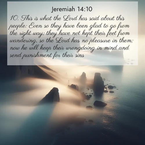 BasicEnglish Jeremiah  ; image nature: image with the bible verse :This is what the Lord has said about this people: Even so they have been glad to go from the right way; they have not kept their feet from wandering, so the Lord has no pleasure in them; now he will keep their wrongdoing in mind and send punishment for their sins. ; Browse a vast collection of Bible verse images featuring awe-inspiring landscapes such as calm lakes, vibrant sunsets, and peaceful fields. Download them for free and enjoy verses like KJV Jeremiah 14:10. Current verse is overlayed with the thematic nature scene : Coastal fog reveals and conceals seaside cliffs. ; 14:10