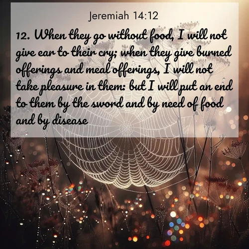 BasicEnglish Jeremiah  ; image nature: image with the bible verse :When they go without food, I will not give ear to their cry; when they give burned offerings and meal offerings, I will not take pleasure in them: but I will put an end to them by the sword and by need of food and by disease. ; Discover our unique collection of Bible verse images integrated with photos showcasing the majesty of nature, such as rocky mountains, ancient trees, and crystal-clear lakes. These images feature luminous colors and text in varied fonts, reflecting the harmony of God&#039;s creation. Download verses like KJV Jeremiah 14:12. Current verse is overlayed with the thematic nature scene : Morning fog reveals spider galaxies. Dew drops capture rainbow light. ; 14:12
