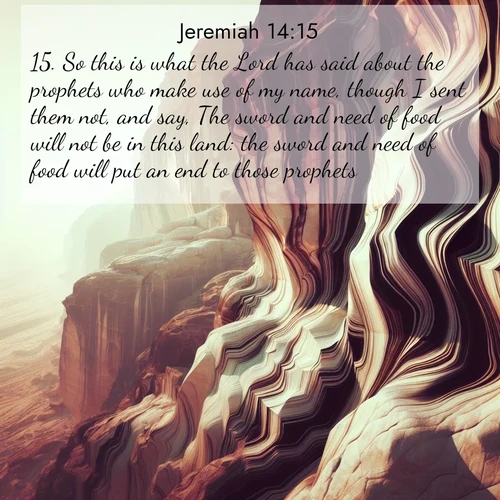 BasicEnglish Jeremiah  ; image nature: image with the bible verse :So this is what the Lord has said about the prophets who make use of my name, though I sent them not, and say, The sword and need of food will not be in this land: the sword and need of food will put an end to those prophets. ; Dive into our collection of Bible verses paired with breathtaking desert landscapes, featuring infinite dunes, shaded oases, and desert sunsets. These images highlight the majestic grandeur of God&#039;s creation. Download and share verses like KJV Jeremiah 14:15. Current verse is overlayed with the thematic nature scene : Desert varnish stains cliff faces in abstract patterns. ; 14:15