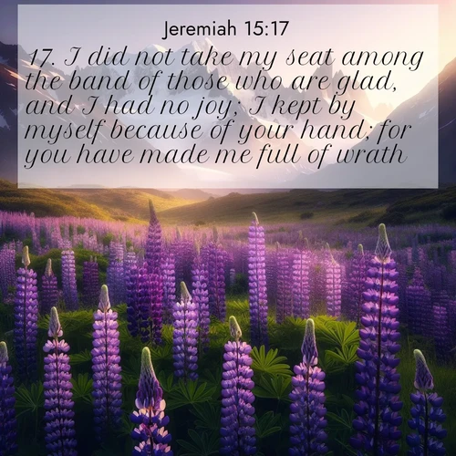 BasicEnglish Jeremiah  ; image nature: image with the bible verse :I did not take my seat among the band of those who are glad, and I had no joy; I kept by myself because of your hand; for you have made me full of wrath. ; Download inspiring Bible verse images featuring stunning natural vistas, from tropical islands to rolling hills. These free images make perfect wallpapers or gifts. Share verses like KJV Jeremiah 15:17. Current verse is overlayed with the thematic nature scene : Wild lupines paint mountain meadows purple. Snow lingers on distant peaks. ; 15:17