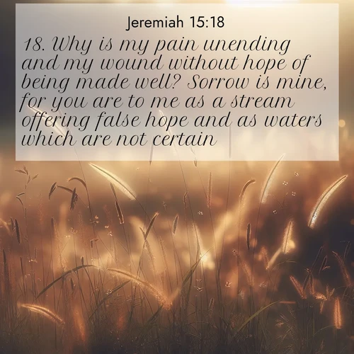 BasicEnglish Jeremiah  ; image nature: image with the bible verse :Why is my pain unending and my wound without hope of being made well? Sorrow is mine, for you are to me as a stream offering false hope and as waters which are not certain. ; Discover Bible images capturing the splendor of deserts, with golden dunes, vast skies, and peaceful oases. These landscapes highlight the grandeur and serenity of God&#039;s creation. Share verses like KJV Jeremiah 15:18. Current verse is overlayed with the thematic nature scene : Summer heat brings out cricket songs in meadow grass. ; 15:18