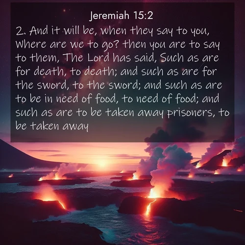 BasicEnglish Jeremiah  ; image nature: image with the bible verse :And it will be, when they say to you, Where are we to go? then you are to say to them, The Lord has said, Such as are for death, to death; and such as are for the sword, to the sword; and such as are to be in need of food, to need of food; and such as are to be taken away prisoners, to be taken away. ; Discover Bible verse images capturing the warmth of summer, with beach landscapes, sunlit fields, and clear skies. These bright scenes reflect divine joy. Share verses like KJV Jeremiah 15:2. Current verse is overlayed with the thematic nature scene : Lava flows meet the ocean at twilight, sending plumes of steam skyward. Stars emerge one by one above the cosmic display. ; 15:2