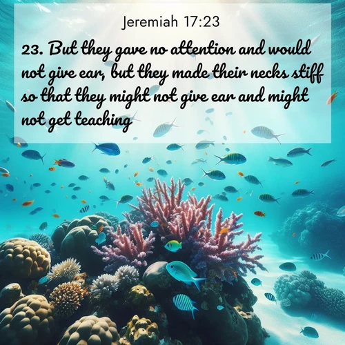 BasicEnglish Jeremiah  ; image nature: image with the bible verse :But they gave no attention and would not give ear, but they made their necks stiff so that they might not give ear and might not get teaching. ; Download inspiring Bible verse images featuring stunning natural vistas, from tropical islands to rolling hills. These free images make perfect wallpapers or gifts. Share verses like KJV Jeremiah 17:23. Current verse is overlayed with the thematic nature scene : Tropical fish dart through coral reefs in crystal-clear waters. ; 17:23