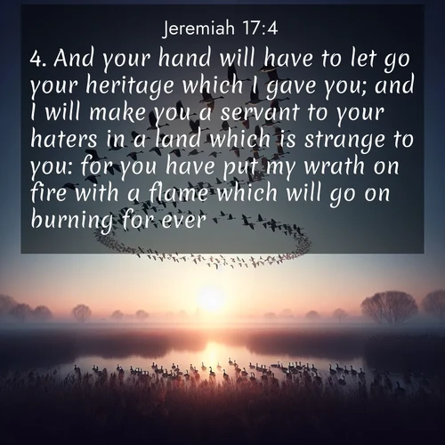BasicEnglish Jeremiah  ; image nature: image with the bible verse :And your hand will have to let go your heritage which I gave you; and I will make you a servant to your haters in a land which is strange to you: for you have put my wrath on fire with a flame which will go on burning for ever. ; Admire Bible images evoking autumn, with warm colors of fallen leaves, harvested fields, and tranquil woods. These inspiring landscapes reflect the transition and beauty of God&#039;s creation. Download verses like KJV Jeremiah 17:4. Current verse is overlayed with the thematic nature scene : Wild geese arrow through dawn sky. Their calls wake sleeping marshes. ; 17:4