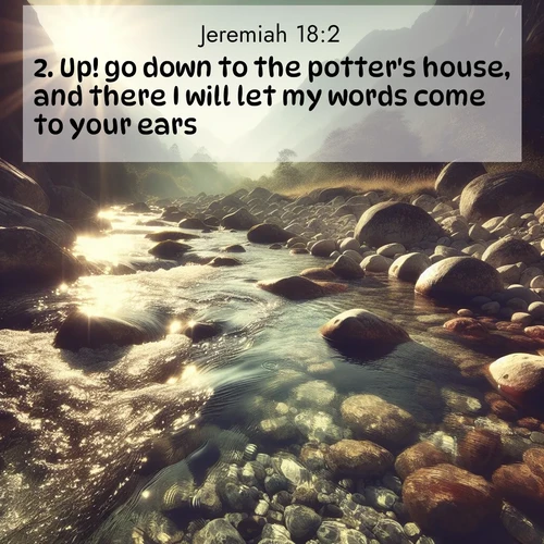 BasicEnglish Jeremiah  ; image nature: image with the bible verse :Up! go down to the potter&#039;s house, and there I will let my words come to your ears. ; Admire Bible verse images capturing the beauty of beaches, with turquoise waters, palm trees, and peaceful shores. These soothing scenes reflect God&#039;s serenity and majesty. Download and share verses like KJV Jeremiah 18:2. Current verse is overlayed with the thematic nature scene : Mountain streams sing ancient songs. Sunlight dances through clear pools. ; 18:2
