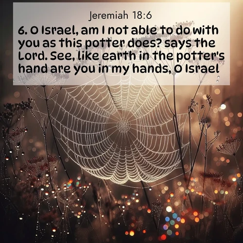 BasicEnglish Jeremiah  ; image nature: image with the bible verse :O Israel, am I not able to do with you as this potter does? says the Lord. See, like earth in the potter&#039;s hand are you in my hands, O Israel. ; Explore a winter collection of Bible verse images adorned with photos of icy landscapes, frozen waterfalls, and snow-covered forests. These scenes capture divine tranquility and purity. Download inspiring verses like KJV Jeremiah 18:6. Current verse is overlayed with the thematic nature scene : Morning fog reveals spider galaxies. Dew drops capture rainbow light. ; 18:6