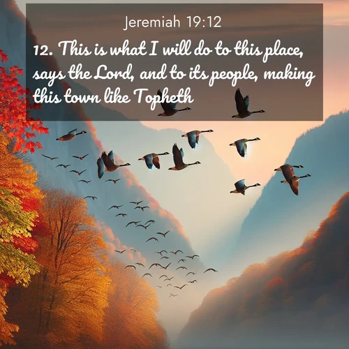 BasicEnglish Jeremiah  ; image nature: image with the bible verse :This is what I will do to this place, says the Lord, and to its people, making this town like Topheth: ; Admire our gallery of Bible verse images paired with serene nature photography, featuring starlit skies, golden sands, and blooming wildflowers. Download and share verses like KJV Jeremiah 19:12. Current verse is overlayed with the thematic nature scene : Wild geese arrow through autumn skies. Their calls echo off mountain walls. ; 19:12