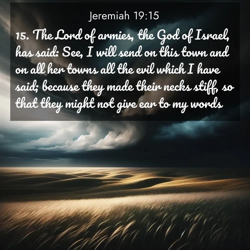 BasicEnglish Jeremiah  ; image nature: image with the bible verse :The Lord of armies, the God of Israel, has said: See, I will send on this town and on all her towns all the evil which I have said; because they made their necks stiff, so that they might not give ear to my words. ; Admire our autumnal collection of Bible verse images accompanied by photos of paths lined with red and yellow leaves, fiery forests, and calm rivers. These images inspire reflection and serenity. Share verses like KJV Jeremiah 19:15. Current verse is overlayed with the thematic nature scene : Storm clouds gather over windswept grasslands, prairie grass rippling like waves beneath the darkening sky. ; 19:15