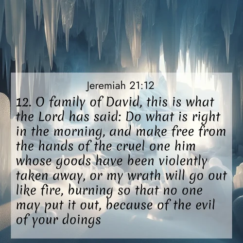 BasicEnglish Jeremiah  ; image nature: image with the bible verse :O family of David, this is what the Lord has said: Do what is right in the morning, and make free from the hands of the cruel one him whose goods have been violently taken away, or my wrath will go out like fire, burning so that no one may put it out, because of the evil of your doings. ; Browse our collection of Bible verses paired with captivating photos of God’s creation, like crystal-clear lakes, majestic cliffs, and colorful skies. All images are free for download and sharing. Verse examples include KJV Jeremiah 21:12. Current verse is overlayed with the thematic nature scene : Winter ice forms crystal caves along lake cliffs. ; 21:12