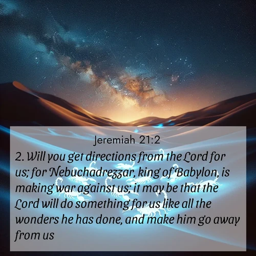 BasicEnglish Jeremiah  ; image nature: image with the bible verse :Will you get directions from the Lord for us; for Nebuchadrezzar, king of Babylon, is making war against us; it may be that the Lord will do something for us like all the wonders he has done, and make him go away from us. ; Explore beautiful Bible verse images paired with serene natural settings, such as calm seas, snowy paths, and verdant hills. Each image is free to download for your spiritual inspiration. Share KJV Jeremiah 21:2. Current verse is overlayed with the thematic nature scene : Desert scorpions glow under black light. Stars wheel in infinite darkness. ; 21:2