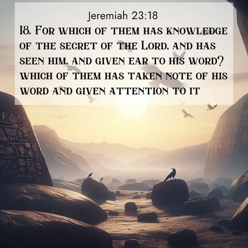 BasicEnglish Jeremiah  ; image nature: image with the bible verse :For which of them has knowledge of the secret of the Lord, and has seen him, and given ear to his word? which of them has taken note of his word and given attention to it? ; Admire Bible verse images illustrated by summer photos, such as sunny beaches, sparkling waves, and swaying palm trees. These bright scenes highlight the joy and warmth of God&#039;s creation. Download and share verses like KJV Jeremiah 23:18. Current verse is overlayed with the thematic nature scene : Desert petroglyphs tell ancient stories. Ravens soar past wearing shadows for wings. ; 23:18
