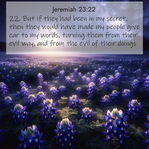 BasicEnglish Jeremiah  ; image nature: image with the bible verse :But if they had been in my secret, then they would have made my people give ear to my words, turning them from their evil way, and from the evil of their doings. ; Explore Bible verse images highlighting the beauty of spring, with vibrant flowers, butterflies, and blossoming fruit trees. These scenes evoke divine hope and renewal. Download inspiring verses like KJV Jeremiah 23:22. Current verse is overlayed with the thematic nature scene : Moonlight illuminates a field of bluebonnets. A warm breeze carries their sweet fragrance across the prairie. ; 23:22