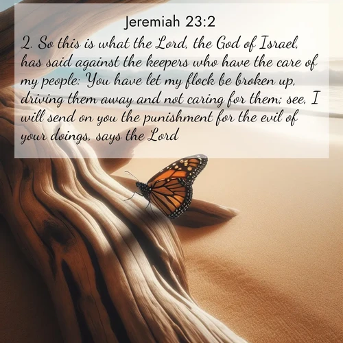 BasicEnglish Jeremiah  ; image nature: image with the bible verse :So this is what the Lord, the God of Israel, has said against the keepers who have the care of my people: You have let my flock be broken up, driving them away and not caring for them; see, I will send on you the punishment for the evil of your doings, says the Lord. ; Access a vast collection of Bible verse images illustrated with natural landscapes like calm rivers, blooming fields, and bright horizons. These images emphasize the serenity and splendor of God&#039;s creation, accompanied by aesthetic fonts and joyful colors. Download verses like KJV Jeremiah 23:2 and share them. Current verse is overlayed with the thematic nature scene : A single monarch butterfly alights on a sun-bleached driftwood log. Waves crash endlessly on the empty beach beyond. ; 23:2