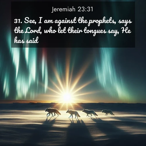 BasicEnglish Jeremiah  ; image nature: image with the bible verse :See, I am against the prophets, says the Lord, who let their tongues say, He has said. ; Admire our gallery of Bible verse images paired with serene nature photography, featuring starlit skies, golden sands, and blooming wildflowers. Download and share verses like KJV Jeremiah 23:31. Current verse is overlayed with the thematic nature scene : Arctic wolves traverse windswept tundra. Northern lights paint their fur in shifting colors. ; 23:31