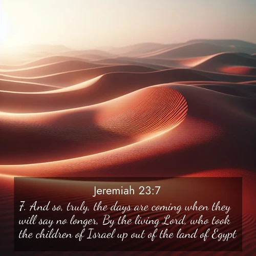 BasicEnglish Jeremiah  ; image nature: image with the bible verse :And so, truly, the days are coming when they will say no longer, By the living Lord, who took the children of Israel up out of the land of Egypt; ; Explore a unique collection of Bible verses illustrated by winter landscapes, such as snowy mountains, frosty forests, and starry skies. These images capture the peace and beauty of winter. Share verses like KJV Jeremiah 23:7. Current verse is overlayed with the thematic nature scene : Desert wind sculpts abstract patterns in red sand. ; 23:7