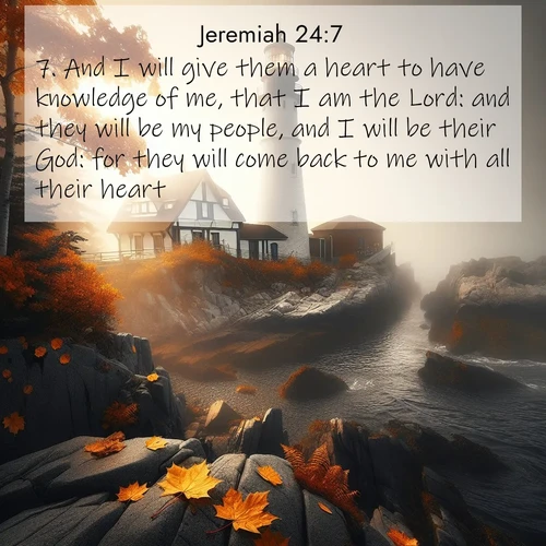 BasicEnglish Jeremiah  ; image nature: image with the bible verse :And I will give them a heart to have knowledge of me, that I am the Lord: and they will be my people, and I will be their God: for they will come back to me with all their heart. ; Discover tranquil Bible verse images enhanced with natural scenery like rippling brooks, snow-covered fields, and sunlit beaches. These free images are perfect for wallpapers or spiritual reflection. Share KJV Jeremiah 24:7. Current verse is overlayed with the thematic nature scene : Autumn fog shrouds a lighthouse on rocky shores. ; 24:7
