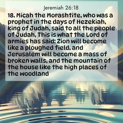 BBE Jeremiah 26:18 overlaying nature image scene: Mountain lakes mirror perfect peaks. Wind ripples shatter reflections.;18. Micah the Morashtite, who was a prophet in the days of Hezekiah, king of Judah, said to all the people of Judah, This is what the Lord of armies has said: Zion will become like a ploughed field, and Jerusalem will become a mass of broken walls, and the mountain of the house like the high places of the woodland.