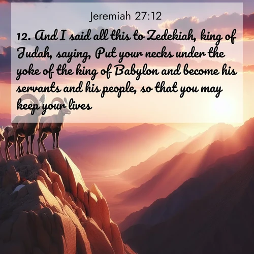 BasicEnglish Jeremiah  ; image nature: image with the bible verse :And I said all this to Zedekiah, king of Judah, saying, Put your necks under the yoke of the king of Babylon and become his servants and his people, so that you may keep your lives. ; Explore serene Bible verse images adorned with photos of divine creation—tranquil beaches, snowy mountains, and starry skies. Each image is free to download and share. Verses include KJV Jeremiah 27:12. Current verse is overlayed with the thematic nature scene : Desert bighorns pause on a knife-edge ridge. Sunset paints their horns in gold. ; 27:12