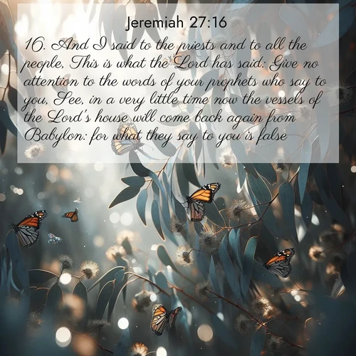 BasicEnglish Jeremiah  ; image nature: image with the bible verse :And I said to the priests and to all the people, This is what the Lord has said: Give no attention to the words of your prophets who say to you, See, in a very little time now the vessels of the Lord&#039;s house will come back again from Babylon: for what they say to you is false. ; Browse Bible images illustrated by desert landscapes, with endless skies, golden dunes, and isolated palm trees. These images evoke the calm and grandeur of God&#039;s creation. Download inspiring verses like KJV Jeremiah 27:16. Current verse is overlayed with the thematic nature scene : Monarch butterflies cluster on eucalyptus branches in winter sun. ; 27:16