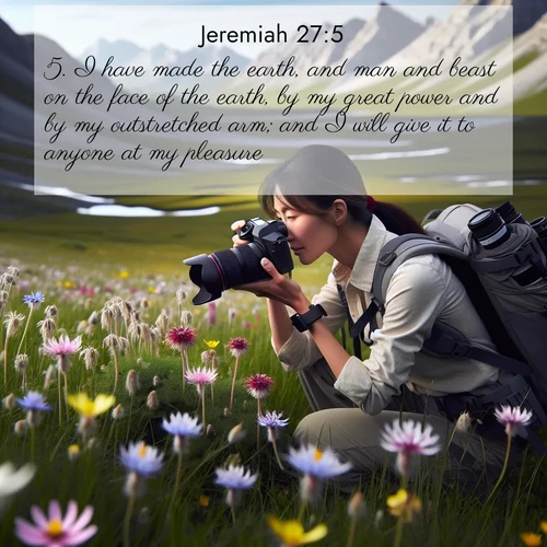 BasicEnglish Jeremiah  ; image nature: image with the bible verse :I have made the earth, and man and beast on the face of the earth, by my great power and by my outstretched arm; and I will give it to anyone at my pleasure. ; Dive into our collection of Bible verse images combined with sublime nature photos, such as graceful waterfalls, radiant sunsets, and endless meadows. These compositions highlight the peace and harmony of God&#039;s creation with vivid colors and carefully integrated text. Download and share verses like KJV Jeremiah 27:5. Current verse is overlayed with the thematic nature scene : A naturalist photographs rare blooms. Alpine winds toss wildflower meadows. ; 27:5