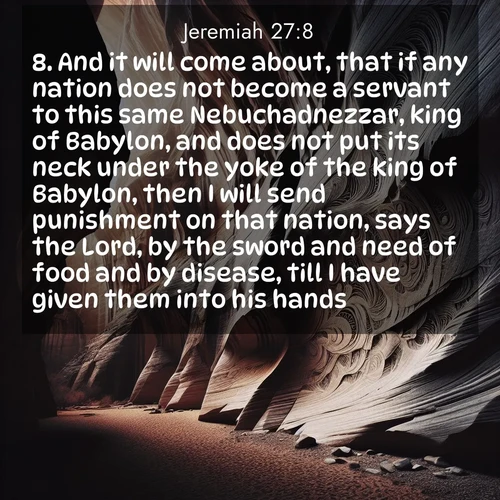 BasicEnglish Jeremiah  ; image nature: image with the bible verse :And it will come about, that if any nation does not become a servant to this same Nebuchadnezzar, king of Babylon, and does not put its neck under the yoke of the king of Babylon, then I will send punishment on that nation, says the Lord, by the sword and need of food and by disease, till I have given them into his hands. ; Browse a large collection of Bible verse images with photos showcasing the splendor of nature. Scenes of peaceful rivers, verdant valleys, and radiant skies enhance the inspiring verses. Each image reflects the serenity and joy of God&#039;s creation, with elegant text fonts. Download and share verses such as KJV Jeremiah 27:8. Current verse is overlayed with the thematic nature scene : Desert varnish stains canyon walls. Ancient stories weather in stone. ; 27:8