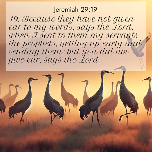 BasicEnglish Jeremiah  ; image nature: image with the bible verse :Because they have not given ear to my words, says the Lord, when I sent to them my servants the prophets, getting up early and sending them; but you did not give ear, says the Lord. ; Explore our vast collection of images featuring beautifully illustrated Bible verses accompanied by nature photos. Discover inspiring and motivating verses paired with soothing landscapes, like shimmering lakes, majestic mountains, and lush forests. Our images highlight the peaceful beauty of God&#039;s creation with vibrant colors and varied fonts. Download and share verse images like KJV Jeremiah 29:19. Current verse is overlayed with the thematic nature scene : Sandhill cranes dance in morning mist. Their calls echo across the marsh. ; 29:19