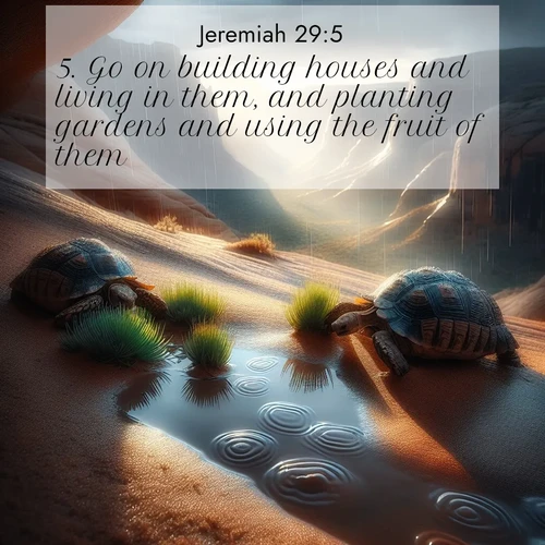BasicEnglish Jeremiah  ; image nature: image with the bible verse :Go on building houses and living in them, and planting gardens and using the fruit of them; ; Discover Bible verse images capturing the warmth of summer, with beach landscapes, sunlit fields, and clear skies. These bright scenes reflect divine joy. Share verses like KJV Jeremiah 29:5. Current verse is overlayed with the thematic nature scene : Desert tortoises emerge after summer rains. Thunder echoes through hidden canyons. ; 29:5
