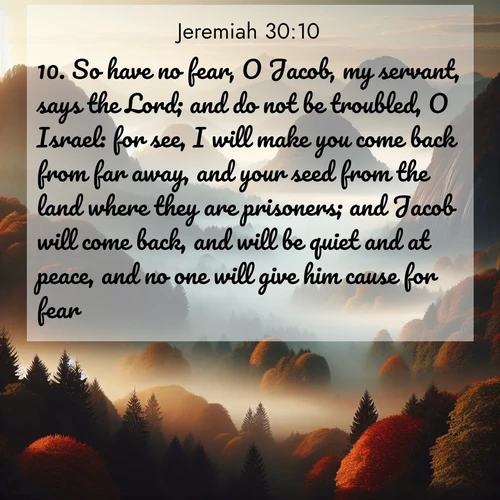 BasicEnglish Jeremiah  ; image nature: image with the bible verse :So have no fear, O Jacob, my servant, says the Lord; and do not be troubled, O Israel: for see, I will make you come back from far away, and your seed from the land where they are prisoners; and Jacob will come back, and will be quiet and at peace, and no one will give him cause for fear. ; Browse an inspiring gallery of Bible verse images with nature photos, such as blooming gardens, golden deserts, and shaded forests. The chosen images capture the peaceful and joyful essence of God&#039;s creation, with vibrant colors and harmonious fonts. Share verses like KJV Jeremiah 30:10. Current verse is overlayed with the thematic nature scene : Autumn fog rolls through valleys between ancient rounded mountains. ; 30:10