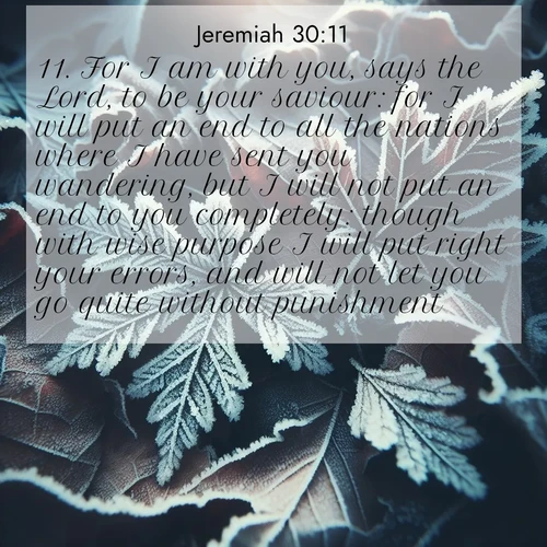 BasicEnglish Jeremiah  ; image nature: image with the bible verse :For I am with you, says the Lord, to be your saviour: for I will put an end to all the nations where I have sent you wandering, but I will not put an end to you completely: though with wise purpose I will put right your errors, and will not let you go quite without punishment. ; Browse high-resolution Bible verse images featuring stunning nature photography, such as radiant sunsets, tranquil rivers, and blooming fields. Perfect for wallpapers or sharing on social media. Download KJV Jeremiah 30:11. Current verse is overlayed with the thematic nature scene : Winter frost creates delicate patterns on fallen leaves. ; 30:11