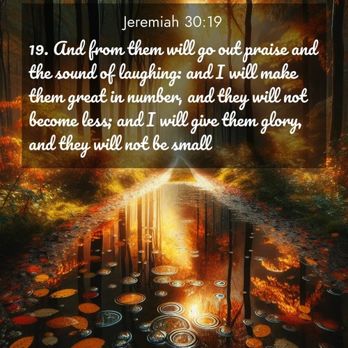 BasicEnglish Jeremiah  ; image nature: image with the bible verse :And from them will go out praise and the sound of laughing: and I will make them great in number, and they will not become less; and I will give them glory, and they will not be small. ; Discover Bible images illustrated by desert landscapes, like sand dunes, majestic rocks, and starry skies. These images symbolize the grandeur and immensity of God&#039;s creation. Download verses like KJV Jeremiah 30:19. Current verse is overlayed with the thematic nature scene : Autumn colors reflect in rain puddles on a forest path. ; 30:19