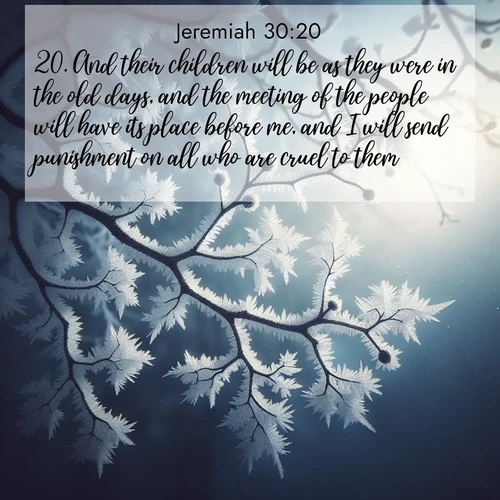 BasicEnglish Jeremiah  ; image nature: image with the bible verse :And their children will be as they were in the old days, and the meeting of the people will have its place before me, and I will send punishment on all who are cruel to them. ; Discover a gallery of Bible verse images showcasing the beauty of autumn, with golden leaves, red forests, and peaceful fields bathed in soft light. These soothing scenes are perfect for accompanying inspiring verses like KJV Jeremiah 30:20. Current verse is overlayed with the thematic nature scene : Winter frost coats bare branches in delicate crystal. ; 30:20