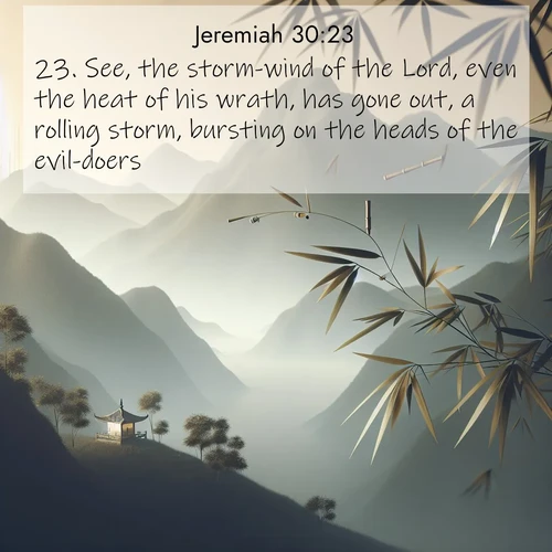BasicEnglish Jeremiah  ; image nature: image with the bible verse :See, the storm-wind of the Lord, even the heat of his wrath, has gone out, a rolling storm, bursting on the heads of the evil-doers. ; Browse a large collection of Bible verse images with photos showcasing the splendor of nature. Scenes of peaceful rivers, verdant valleys, and radiant skies enhance the inspiring verses. Each image reflects the serenity and joy of God&#039;s creation, with elegant text fonts. Download and share verses such as KJV Jeremiah 30:23. Current verse is overlayed with the thematic nature scene : Bamboo leaves whisper secrets in mountain wind. A temple bell rings in the distance. ; 30:23