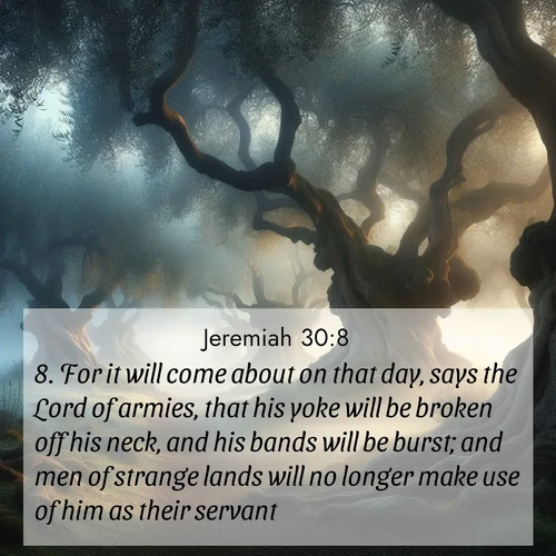 BasicEnglish Jeremiah  ; image nature: image with the bible verse :For it will come about on that day, says the Lord of armies, that his yoke will be broken off his neck, and his bands will be burst; and men of strange lands will no longer make use of him as their servant: ; Explore free Bible verse images with stunning nature themes, including sunlit paths, forest clearings, and endless horizons. Perfect for desktop backgrounds or phone wallpapers. Verses include KJV Jeremiah 30:8. Current verse is overlayed with the thematic nature scene : Mist rolls through an ancient olive grove at dawn. Each gnarled trunk tells stories of centuries past. ; 30:8