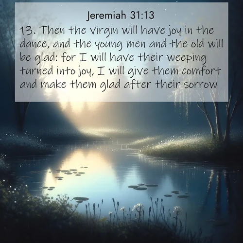 BasicEnglish Jeremiah  ; image nature: image with the bible verse :Then the virgin will have joy in the dance, and the young men and the old will be glad: for I will have their weeping turned into joy, I will give them comfort and make them glad after their sorrow. ; Explore a gallery of beautiful Bible verse images with tranquil natural settings—perfect for phone backgrounds or inspirational posts. Download your favorite verses like KJV Jeremiah 31:13 today. Current verse is overlayed with the thematic nature scene : Spring peepers call from a pond reflecting the first evening stars. ; 31:13
