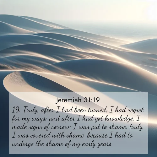 BasicEnglish Jeremiah  ; image nature: image with the bible verse :Truly, after I had been turned, I had regret for my ways; and after I had got knowledge, I made signs of sorrow: I was put to shame, truly, I was covered with shame, because I had to undergo the shame of my early years. ; Access a vast collection of Bible verse images illustrated with natural landscapes like calm rivers, blooming fields, and bright horizons. These images emphasize the serenity and splendor of God&#039;s creation, accompanied by aesthetic fonts and joyful colors. Download verses like KJV Jeremiah 31:19 and share them. Current verse is overlayed with the thematic nature scene : Coastal dunes shift slowly beneath constant winds. ; 31:19
