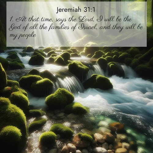BasicEnglish Jeremiah  ; image nature: image with the bible verse :At that time, says the Lord, I will be the God of all the families of Israel, and they will be my people. ; Explore a winter collection of Bible verse images adorned with photos of icy landscapes, frozen waterfalls, and snow-covered forests. These scenes capture divine tranquility and purity. Download inspiring verses like KJV Jeremiah 31:1. Current verse is overlayed with the thematic nature scene : A mountain stream tumbles through moss-covered stones. Sunlight dapples the crystal-clear water. ; 31:1