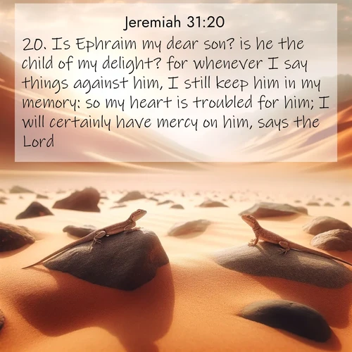 BasicEnglish Jeremiah  ; image nature: image with the bible verse :Is Ephraim my dear son? is he the child of my delight? for whenever I say things against him, I still keep him in my memory: so my heart is troubled for him; I will certainly have mercy on him, says the Lord. ; Browse our collection of Bible verses paired with captivating photos of God’s creation, like crystal-clear lakes, majestic cliffs, and colorful skies. All images are free for download and sharing. Verse examples include KJV Jeremiah 31:20. Current verse is overlayed with the thematic nature scene : Desert lizards bask on sun-hot rocks. Heat mirages dance like water. ; 31:20