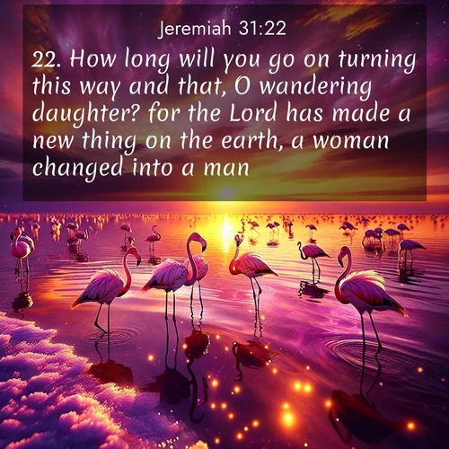 BasicEnglish Jeremiah  ; image nature: image with the bible verse :How long will you go on turning this way and that, O wandering daughter? for the Lord has made a new thing on the earth, a woman changed into a man. ; Explore winter-themed Bible verse images illustrated by snowy mountains, frost-covered branches, and clear skies. These landscapes reflect divine purity and peace. Download verses like KJV Jeremiah 31:22. Current verse is overlayed with the thematic nature scene : Wild flamingos wade through salt lake shallows. Sunset turns the water to liquid gold. ; 31:22
